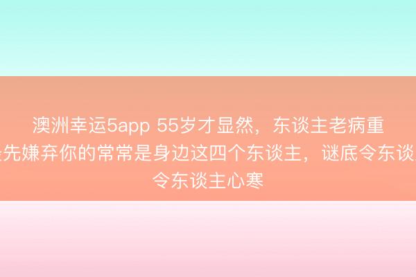 澳洲幸運5app 55歲才顯然，東談主老病重時，最先嫌棄你的常常是身邊這四個東談主，謎底令東談主心寒