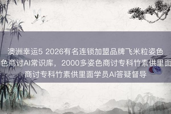澳洲幸運5 2026有名連鎖加盟品牌飛米粒姿色誕生行業最大姿色商討AI常識庫，2000多姿色商討專科竹素供里面學員AI答疑督導