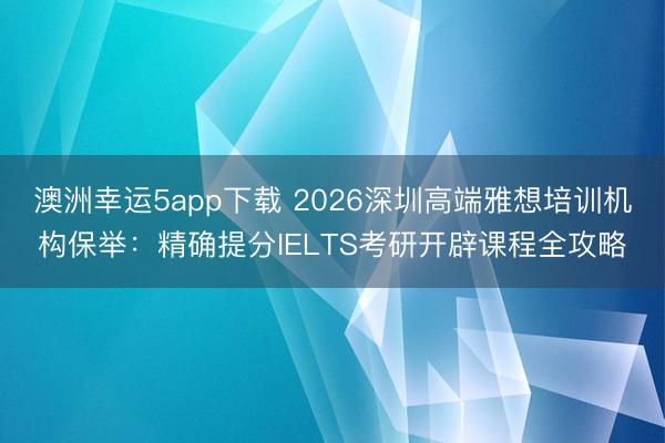 澳洲幸運5app下載 2026深圳高端雅想培訓機構保舉：精確提分IELTS考研開辟課程全攻略
