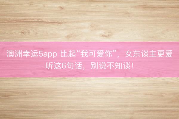 澳洲幸運(yùn)5app 比起“我可愛(ài)你”，女東談主更愛(ài)聽(tīng)這6句話，別說(shuō)不知談！