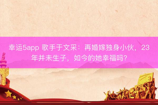 幸運5app 歌手于文采：再婚嫁獨身小伙，23年并未生子，如今的她幸福嗎？