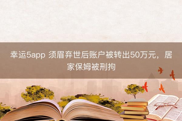 幸運5app 須眉棄世后賬戶被轉出50萬元，居家保姆被刑拘