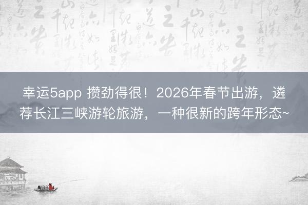 幸運5app 攢勁得很！2026年春節(jié)出游，遴薦長江三峽游輪旅游，一種很新的跨年形態(tài)~