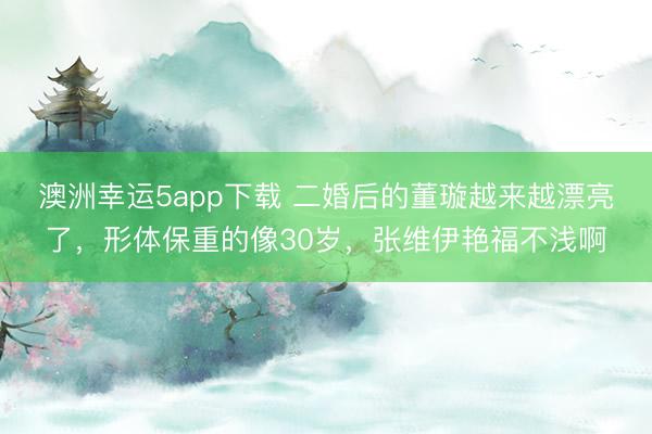 澳洲幸運(yùn)5app下載 二婚后的董璇越來越漂亮了，形體保重的像30歲，張維伊艷福不淺啊