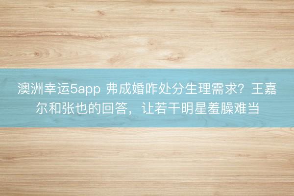 澳洲幸運5app 弗成婚咋處分生理需求？王嘉爾和張也的回答，讓若干明星羞臊難當(dāng)