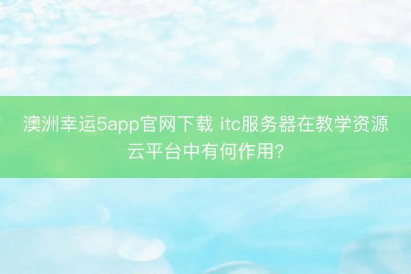 澳洲幸運5app官網(wǎng)下載 itc服務(wù)器在教學(xué)資源云平臺中有何作用？