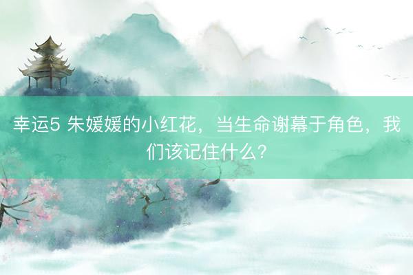 幸運(yùn)5 朱媛媛的小紅花，當(dāng)生命謝幕于角色，我們該記住什么？