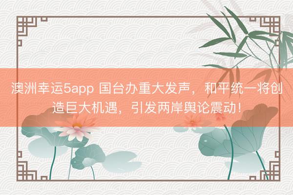 澳洲幸運5app 國臺辦重大發聲，和平統一將創造巨大機遇，引發兩岸輿論震動！