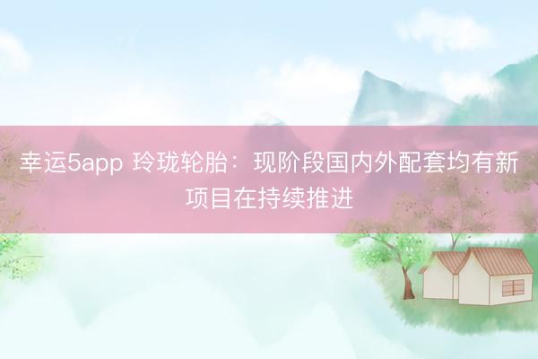 幸運(yùn)5app 玲瓏輪胎：現(xiàn)階段國(guó)內(nèi)外配套均有新項(xiàng)目在持續(xù)推進(jìn)